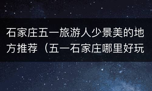 石家庄五一旅游人少景美的地方推荐（五一石家庄哪里好玩）