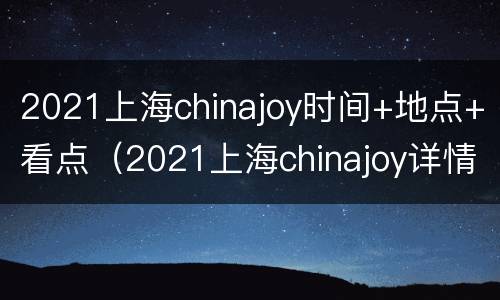 2021上海chinajoy时间+地点+看点（2021上海chinajoy详情）
