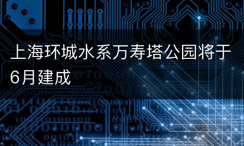 上海环城水系万寿塔公园将于6月建成