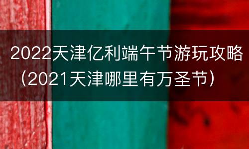 2022天津亿利端午节游玩攻略（2021天津哪里有万圣节）