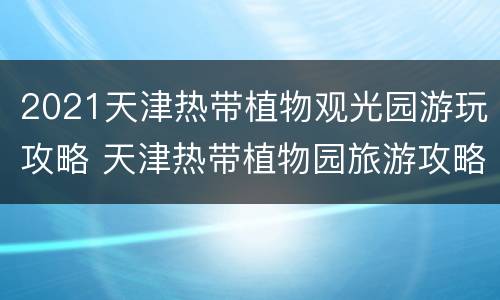 2021天津热带植物观光园游玩攻略 天津热带植物园旅游攻略
