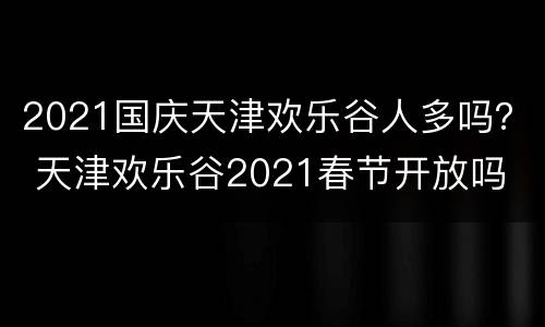 2021国庆天津欢乐谷人多吗？ 天津欢乐谷2021春节开放吗