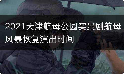 2021天津航母公园实景剧航母风暴恢复演出时间