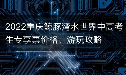 2022重庆鲸豚湾水世界中高考生专享票价格、游玩攻略