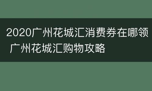2020广州花城汇消费券在哪领 广州花城汇购物攻略