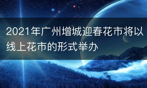 2021年广州增城迎春花市将以线上花市的形式举办