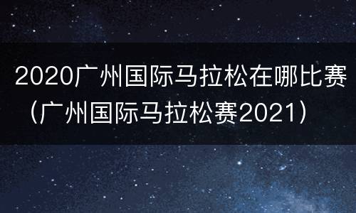 2020广州国际马拉松在哪比赛（广州国际马拉松赛2021）