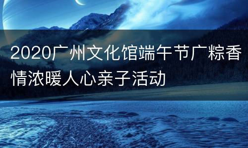 2020广州文化馆端午节广粽香情浓暖人心亲子活动