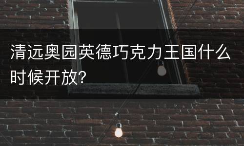 清远奥园英德巧克力王国什么时候开放？