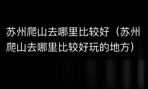 苏州爬山去哪里比较好（苏州爬山去哪里比较好玩的地方）