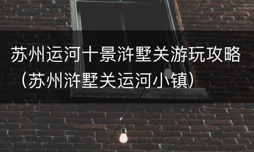 苏州运河十景浒墅关游玩攻略（苏州浒墅关运河小镇）