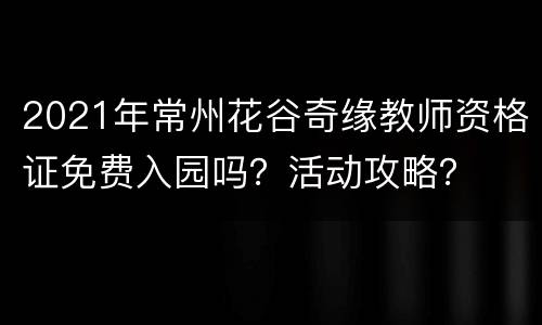 2021年常州花谷奇缘教师资格证免费入园吗？活动攻略？