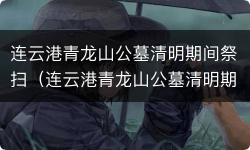 连云港青龙山公墓清明期间祭扫（连云港青龙山公墓清明期间祭扫时间）