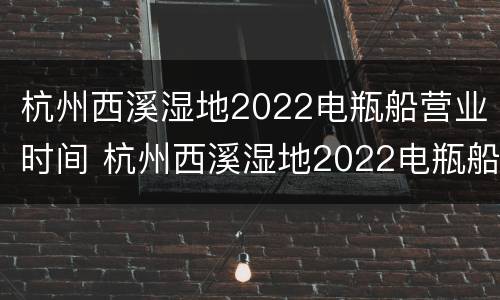 杭州西溪湿地2022电瓶船营业时间 杭州西溪湿地2022电瓶船营业时间