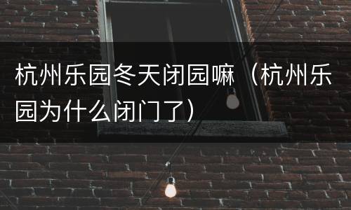 杭州乐园冬天闭园嘛（杭州乐园为什么闭门了）