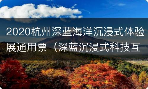 2020杭州深蓝海洋沉浸式体验展通用票（深蓝沉浸式科技互动体验馆）