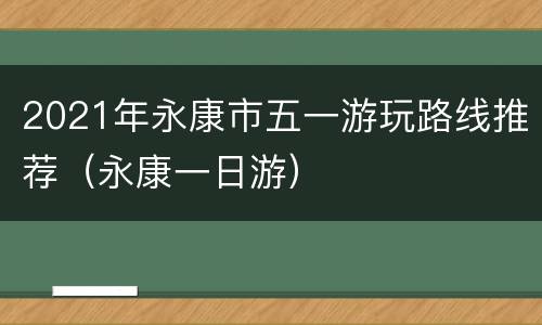 2021年永康市五一游玩路线推荐（永康一日游）