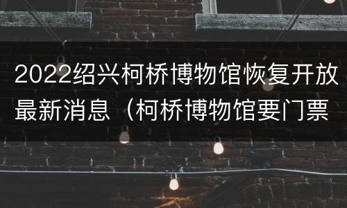 2022绍兴柯桥博物馆恢复开放最新消息（柯桥博物馆要门票吗）