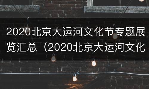 2020北京大运河文化节专题展览汇总（2020北京大运河文化节专题展览汇总图）