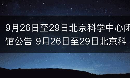 9月26日至29日北京科学中心闭馆公告 9月26日至29日北京科学中心闭馆公告是什么