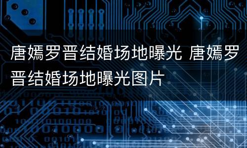 唐嫣罗晋结婚场地曝光 唐嫣罗晋结婚场地曝光图片