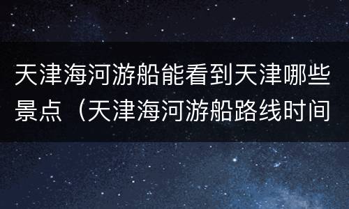 天津海河游船能看到天津哪些景点（天津海河游船路线时间(夜景游）