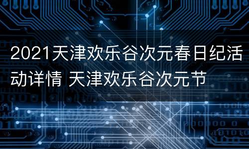 2021天津欢乐谷次元春日纪活动详情 天津欢乐谷次元节