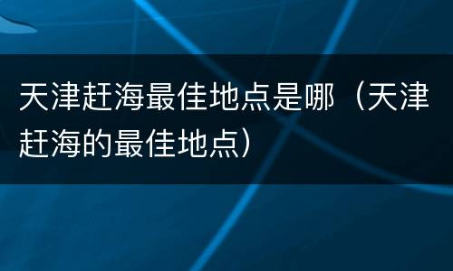 天津赶海最佳地点是哪（天津赶海的最佳地点）