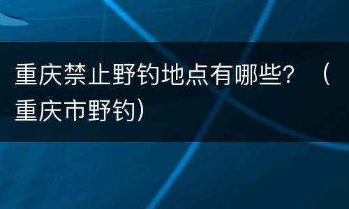 重庆禁止野钓地点有哪些？（重庆市野钓）
