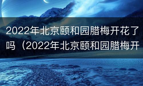 2022年北京颐和园腊梅开花了吗（2022年北京颐和园腊梅开花了吗图片）