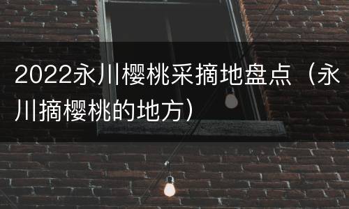 2022永川樱桃采摘地盘点（永川摘樱桃的地方）