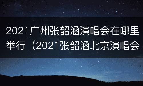 2021广州张韶涵演唱会在哪里举行（2021张韶涵北京演唱会）