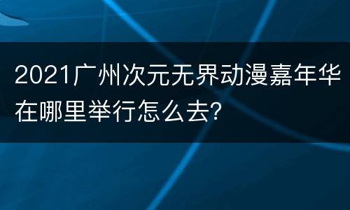 2021广州次元无界动漫嘉年华在哪里举行怎么去？