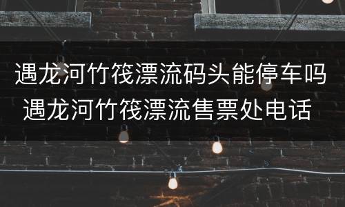 遇龙河竹筏漂流码头能停车吗 遇龙河竹筏漂流售票处电话
