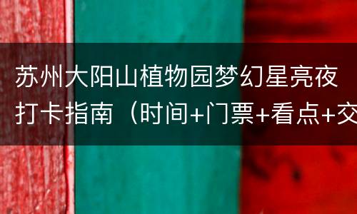 苏州大阳山植物园梦幻星亮夜打卡指南（时间+门票+看点+交通）