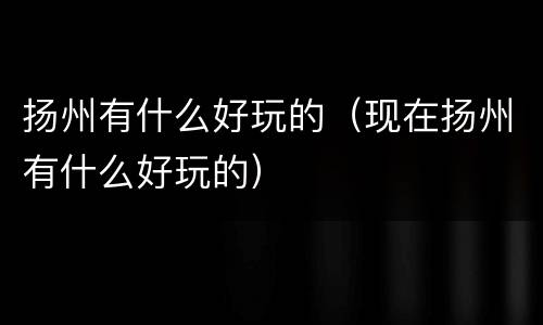扬州有什么好玩的（现在扬州有什么好玩的）