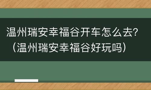 温州瑞安幸福谷开车怎么去？（温州瑞安幸福谷好玩吗）