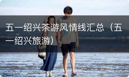 五一绍兴茶游风情线汇总（五一绍兴旅游）