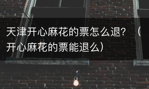 天津开心麻花的票怎么退？（开心麻花的票能退么）