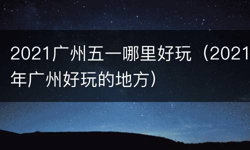 2021广州五一哪里好玩（2021年广州好玩的地方）