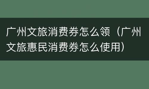广州文旅消费券怎么领（广州文旅惠民消费券怎么使用）