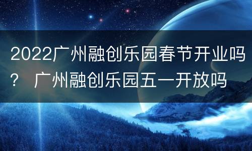 2022广州融创乐园春节开业吗？ 广州融创乐园五一开放吗