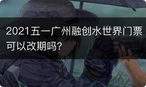 2021五一广州融创水世界门票可以改期吗？