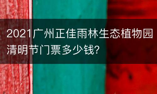 2021广州正佳雨林生态植物园清明节门票多少钱？