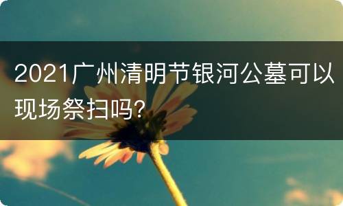 2021广州清明节银河公墓可以现场祭扫吗？