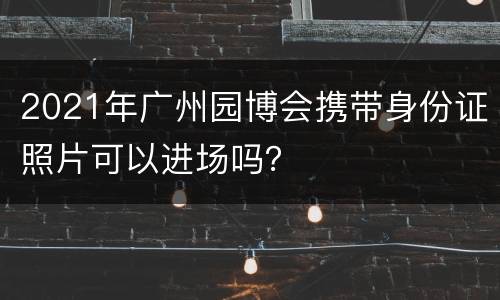 2021年广州园博会携带身份证照片可以进场吗？