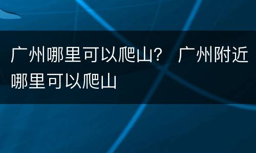 广州哪里可以爬山？ 广州附近哪里可以爬山