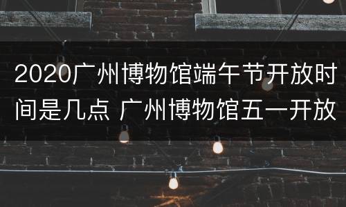 2020广州博物馆端午节开放时间是几点 广州博物馆五一开放时间