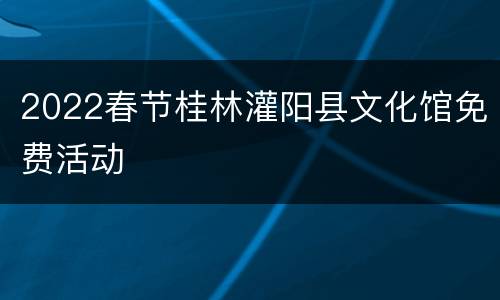 2022春节桂林灌阳县文化馆免费活动