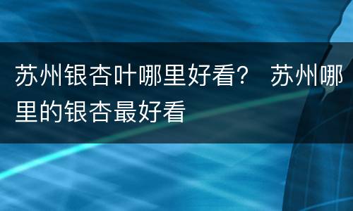 苏州银杏叶哪里好看？ 苏州哪里的银杏最好看